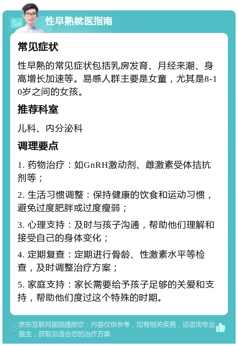 性早熟就医指南 常见症状 性早熟的常见症状包括乳房发育、月经来潮、身高增长加速等。易感人群主要是女童，尤其是8-10岁之间的女孩。 推荐科室 儿科、内分泌科 调理要点 1. 药物治疗：如GnRH激动剂、雌激素受体拮抗剂等； 2. 生活习惯调整：保持健康的饮食和运动习惯，避免过度肥胖或过度瘦弱； 3. 心理支持：及时与孩子沟通，帮助他们理解和接受自己的身体变化； 4. 定期复查：定期进行骨龄、性激素水平等检查，及时调整治疗方案； 5. 家庭支持：家长需要给予孩子足够的关爱和支持，帮助他们度过这个特殊的时期。