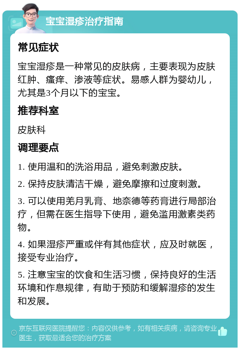 宝宝湿疹治疗指南 常见症状 宝宝湿疹是一种常见的皮肤病，主要表现为皮肤红肿、瘙痒、渗液等症状。易感人群为婴幼儿，尤其是3个月以下的宝宝。 推荐科室 皮肤科 调理要点 1. 使用温和的洗浴用品，避免刺激皮肤。 2. 保持皮肤清洁干燥，避免摩擦和过度刺激。 3. 可以使用羌月乳膏、地奈德等药膏进行局部治疗，但需在医生指导下使用，避免滥用激素类药物。 4. 如果湿疹严重或伴有其他症状，应及时就医，接受专业治疗。 5. 注意宝宝的饮食和生活习惯，保持良好的生活环境和作息规律，有助于预防和缓解湿疹的发生和发展。