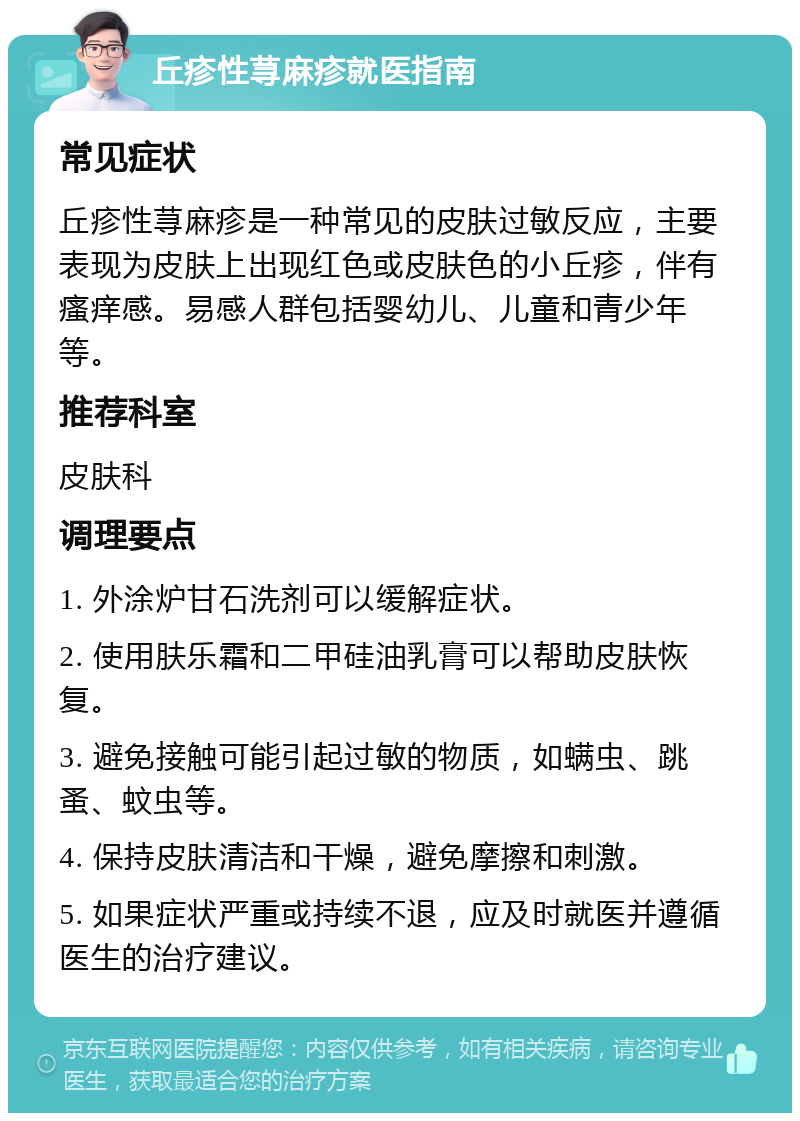 丘疹性荨麻疹就医指南 常见症状 丘疹性荨麻疹是一种常见的皮肤过敏反应，主要表现为皮肤上出现红色或皮肤色的小丘疹，伴有瘙痒感。易感人群包括婴幼儿、儿童和青少年等。 推荐科室 皮肤科 调理要点 1. 外涂炉甘石洗剂可以缓解症状。 2. 使用肤乐霜和二甲硅油乳膏可以帮助皮肤恢复。 3. 避免接触可能引起过敏的物质，如螨虫、跳蚤、蚊虫等。 4. 保持皮肤清洁和干燥，避免摩擦和刺激。 5. 如果症状严重或持续不退，应及时就医并遵循医生的治疗建议。