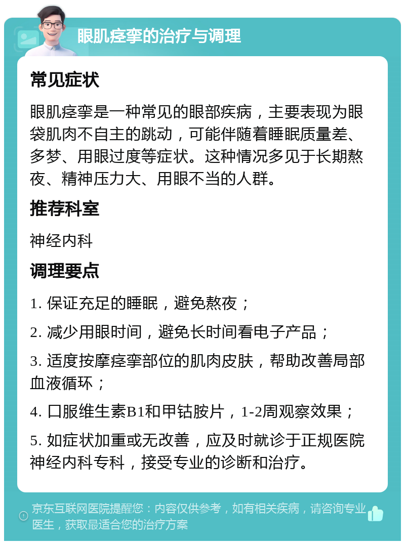 眼肌痉挛的治疗与调理 常见症状 眼肌痉挛是一种常见的眼部疾病，主要表现为眼袋肌肉不自主的跳动，可能伴随着睡眠质量差、多梦、用眼过度等症状。这种情况多见于长期熬夜、精神压力大、用眼不当的人群。 推荐科室 神经内科 调理要点 1. 保证充足的睡眠，避免熬夜； 2. 减少用眼时间，避免长时间看电子产品； 3. 适度按摩痉挛部位的肌肉皮肤，帮助改善局部血液循环； 4. 口服维生素B1和甲钴胺片，1-2周观察效果； 5. 如症状加重或无改善，应及时就诊于正规医院神经内科专科，接受专业的诊断和治疗。