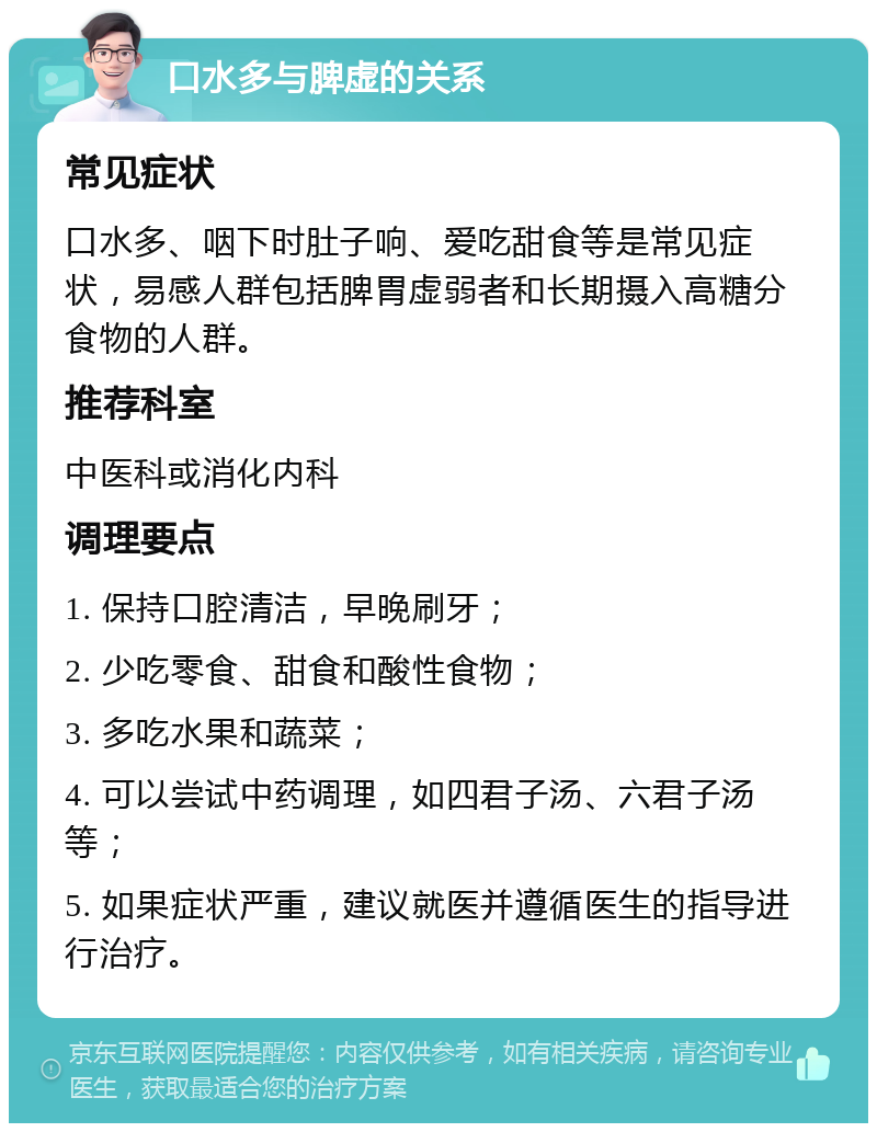 口水多与脾虚的关系 常见症状 口水多、咽下时肚子响、爱吃甜食等是常见症状，易感人群包括脾胃虚弱者和长期摄入高糖分食物的人群。 推荐科室 中医科或消化内科 调理要点 1. 保持口腔清洁，早晚刷牙； 2. 少吃零食、甜食和酸性食物； 3. 多吃水果和蔬菜； 4. 可以尝试中药调理，如四君子汤、六君子汤等； 5. 如果症状严重，建议就医并遵循医生的指导进行治疗。