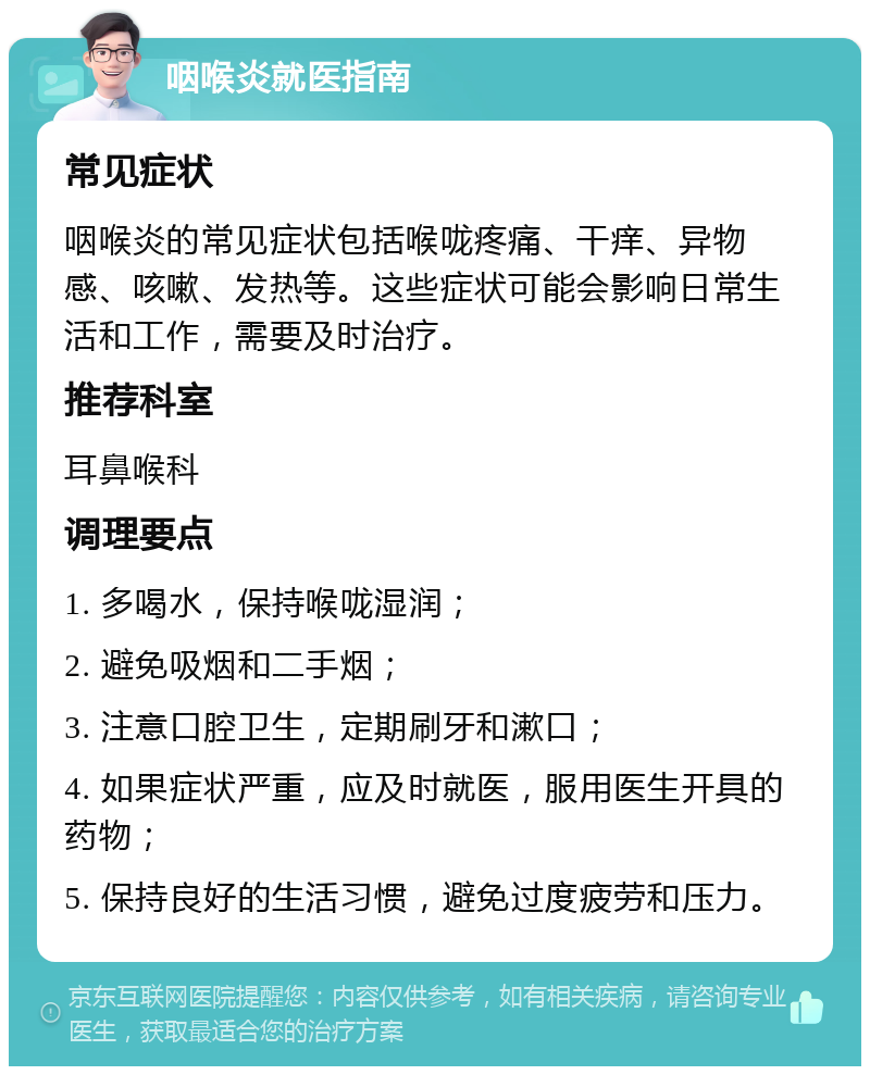 咽喉炎就医指南 常见症状 咽喉炎的常见症状包括喉咙疼痛、干痒、异物感、咳嗽、发热等。这些症状可能会影响日常生活和工作，需要及时治疗。 推荐科室 耳鼻喉科 调理要点 1. 多喝水，保持喉咙湿润； 2. 避免吸烟和二手烟； 3. 注意口腔卫生，定期刷牙和漱口； 4. 如果症状严重，应及时就医，服用医生开具的药物； 5. 保持良好的生活习惯，避免过度疲劳和压力。