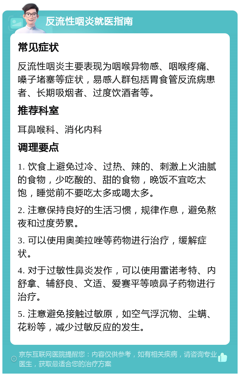 反流性咽炎就医指南 常见症状 反流性咽炎主要表现为咽喉异物感、咽喉疼痛、嗓子堵塞等症状，易感人群包括胃食管反流病患者、长期吸烟者、过度饮酒者等。 推荐科室 耳鼻喉科、消化内科 调理要点 1. 饮食上避免过冷、过热、辣的、刺激上火油腻的食物，少吃酸的、甜的食物，晚饭不宜吃太饱，睡觉前不要吃太多或喝太多。 2. 注意保持良好的生活习惯，规律作息，避免熬夜和过度劳累。 3. 可以使用奥美拉唑等药物进行治疗，缓解症状。 4. 对于过敏性鼻炎发作，可以使用雷诺考特、内舒拿、辅舒良、文适、爱赛平等喷鼻子药物进行治疗。 5. 注意避免接触过敏原，如空气浮沉物、尘螨、花粉等，减少过敏反应的发生。