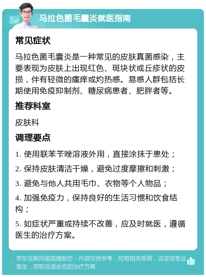 马拉色菌毛囊炎就医指南 常见症状 马拉色菌毛囊炎是一种常见的皮肤真菌感染，主要表现为皮肤上出现红色、斑块状或丘疹状的皮损，伴有轻微的瘙痒或灼热感。易感人群包括长期使用免疫抑制剂、糖尿病患者、肥胖者等。 推荐科室 皮肤科 调理要点 1. 使用联苯苄唑溶液外用，直接涂抹于患处； 2. 保持皮肤清洁干燥，避免过度摩擦和刺激； 3. 避免与他人共用毛巾、衣物等个人物品； 4. 加强免疫力，保持良好的生活习惯和饮食结构； 5. 如症状严重或持续不改善，应及时就医，遵循医生的治疗方案。