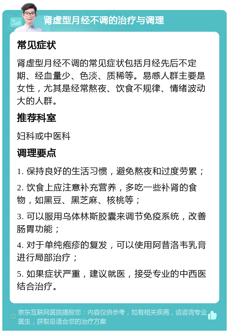 肾虚型月经不调的治疗与调理 常见症状 肾虚型月经不调的常见症状包括月经先后不定期、经血量少、色淡、质稀等。易感人群主要是女性，尤其是经常熬夜、饮食不规律、情绪波动大的人群。 推荐科室 妇科或中医科 调理要点 1. 保持良好的生活习惯，避免熬夜和过度劳累； 2. 饮食上应注意补充营养，多吃一些补肾的食物，如黑豆、黑芝麻、核桃等； 3. 可以服用乌体林斯胶囊来调节免疫系统，改善肠胃功能； 4. 对于单纯疱疹的复发，可以使用阿昔洛韦乳膏进行局部治疗； 5. 如果症状严重，建议就医，接受专业的中西医结合治疗。