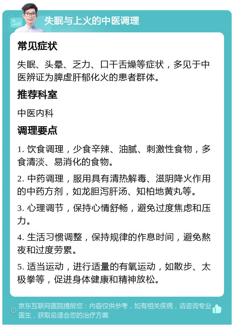 失眠与上火的中医调理 常见症状 失眠、头晕、乏力、口干舌燥等症状，多见于中医辨证为脾虚肝郁化火的患者群体。 推荐科室 中医内科 调理要点 1. 饮食调理，少食辛辣、油腻、刺激性食物，多食清淡、易消化的食物。 2. 中药调理，服用具有清热解毒、滋阴降火作用的中药方剂，如龙胆泻肝汤、知柏地黄丸等。 3. 心理调节，保持心情舒畅，避免过度焦虑和压力。 4. 生活习惯调整，保持规律的作息时间，避免熬夜和过度劳累。 5. 适当运动，进行适量的有氧运动，如散步、太极拳等，促进身体健康和精神放松。