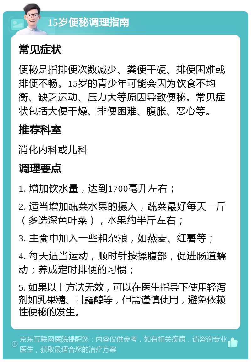 15岁便秘调理指南 常见症状 便秘是指排便次数减少、粪便干硬、排便困难或排便不畅。15岁的青少年可能会因为饮食不均衡、缺乏运动、压力大等原因导致便秘。常见症状包括大便干燥、排便困难、腹胀、恶心等。 推荐科室 消化内科或儿科 调理要点 1. 增加饮水量，达到1700毫升左右； 2. 适当增加蔬菜水果的摄入，蔬菜最好每天一斤（多选深色叶菜），水果约半斤左右； 3. 主食中加入一些粗杂粮，如燕麦、红薯等； 4. 每天适当运动，顺时针按揉腹部，促进肠道蠕动；养成定时排便的习惯； 5. 如果以上方法无效，可以在医生指导下使用轻泻剂如乳果糖、甘露醇等，但需谨慎使用，避免依赖性便秘的发生。