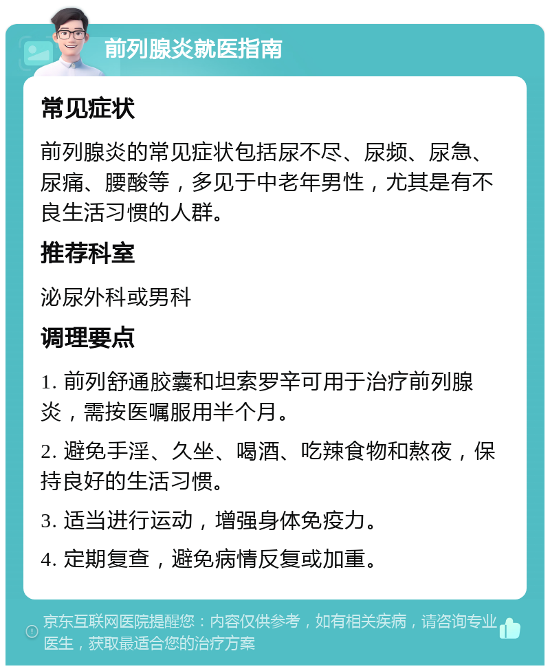 前列腺炎就医指南 常见症状 前列腺炎的常见症状包括尿不尽、尿频、尿急、尿痛、腰酸等，多见于中老年男性，尤其是有不良生活习惯的人群。 推荐科室 泌尿外科或男科 调理要点 1. 前列舒通胶囊和坦索罗辛可用于治疗前列腺炎，需按医嘱服用半个月。 2. 避免手淫、久坐、喝酒、吃辣食物和熬夜，保持良好的生活习惯。 3. 适当进行运动，增强身体免疫力。 4. 定期复查，避免病情反复或加重。