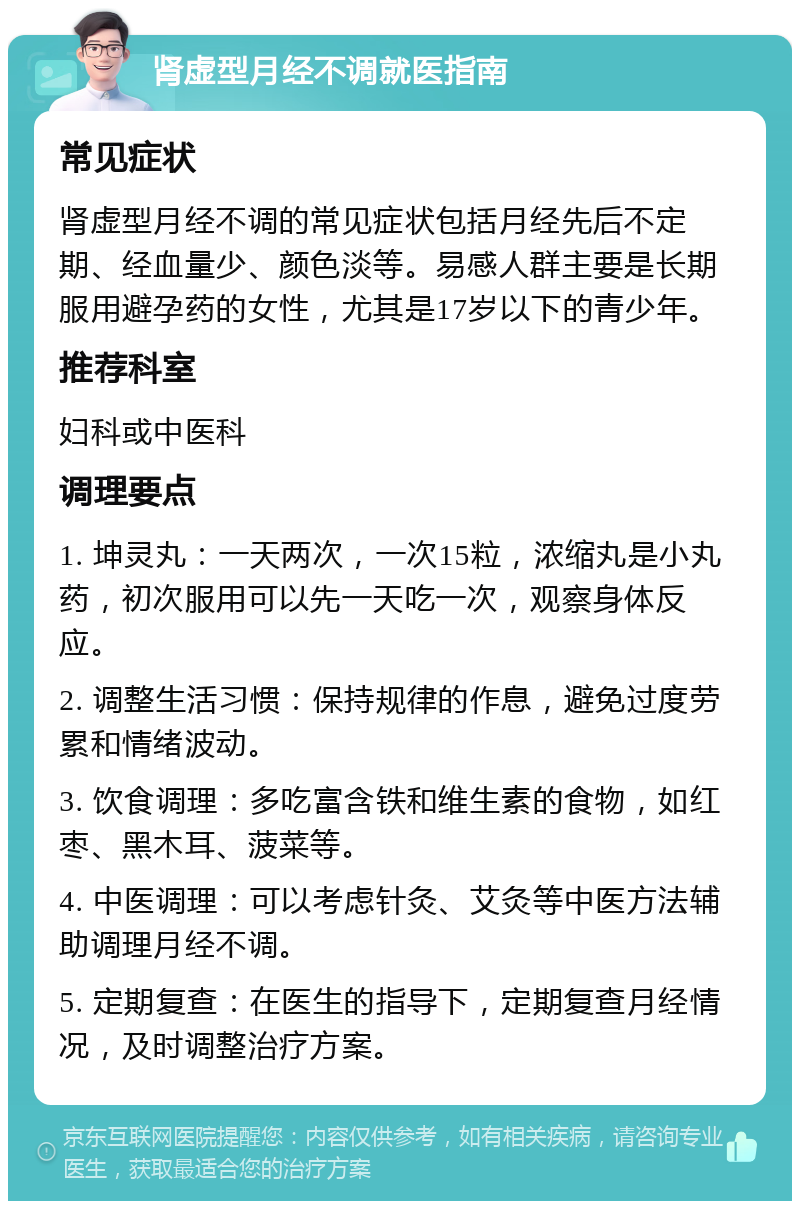 肾虚型月经不调就医指南 常见症状 肾虚型月经不调的常见症状包括月经先后不定期、经血量少、颜色淡等。易感人群主要是长期服用避孕药的女性，尤其是17岁以下的青少年。 推荐科室 妇科或中医科 调理要点 1. 坤灵丸：一天两次，一次15粒，浓缩丸是小丸药，初次服用可以先一天吃一次，观察身体反应。 2. 调整生活习惯：保持规律的作息，避免过度劳累和情绪波动。 3. 饮食调理：多吃富含铁和维生素的食物，如红枣、黑木耳、菠菜等。 4. 中医调理：可以考虑针灸、艾灸等中医方法辅助调理月经不调。 5. 定期复查：在医生的指导下，定期复查月经情况，及时调整治疗方案。