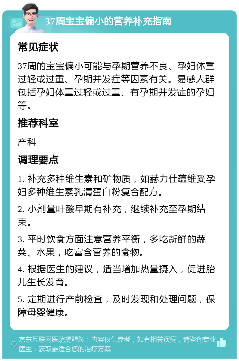 37周宝宝偏小的营养补充指南 常见症状 37周的宝宝偏小可能与孕期营养不良、孕妇体重过轻或过重、孕期并发症等因素有关。易感人群包括孕妇体重过轻或过重、有孕期并发症的孕妇等。 推荐科室 产科 调理要点 1. 补充多种维生素和矿物质，如赫力仕蕴维妥孕妇多种维生素乳清蛋白粉复合配方。 2. 小剂量叶酸早期有补充，继续补充至孕期结束。 3. 平时饮食方面注意营养平衡，多吃新鲜的蔬菜、水果，吃富含营养的食物。 4. 根据医生的建议，适当增加热量摄入，促进胎儿生长发育。 5. 定期进行产前检查，及时发现和处理问题，保障母婴健康。