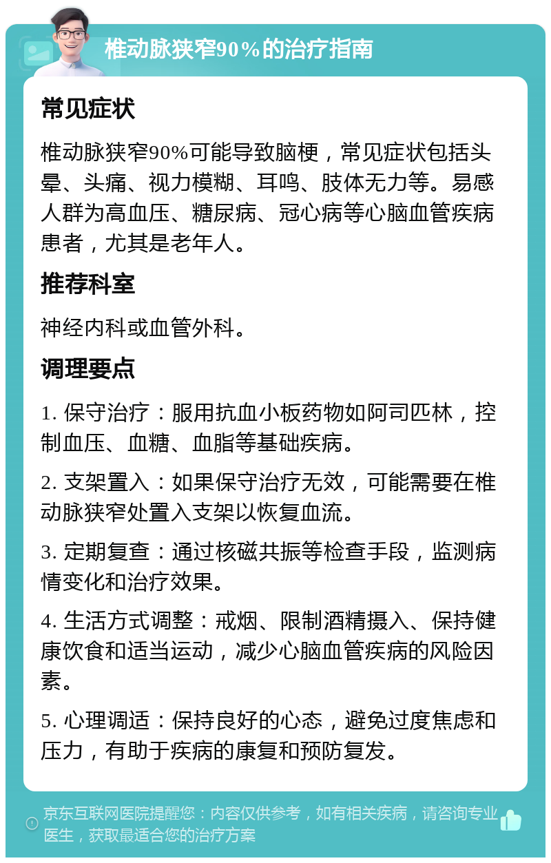 椎动脉狭窄90%的治疗指南 常见症状 椎动脉狭窄90%可能导致脑梗，常见症状包括头晕、头痛、视力模糊、耳鸣、肢体无力等。易感人群为高血压、糖尿病、冠心病等心脑血管疾病患者，尤其是老年人。 推荐科室 神经内科或血管外科。 调理要点 1. 保守治疗：服用抗血小板药物如阿司匹林，控制血压、血糖、血脂等基础疾病。 2. 支架置入：如果保守治疗无效，可能需要在椎动脉狭窄处置入支架以恢复血流。 3. 定期复查：通过核磁共振等检查手段，监测病情变化和治疗效果。 4. 生活方式调整：戒烟、限制酒精摄入、保持健康饮食和适当运动，减少心脑血管疾病的风险因素。 5. 心理调适：保持良好的心态，避免过度焦虑和压力，有助于疾病的康复和预防复发。