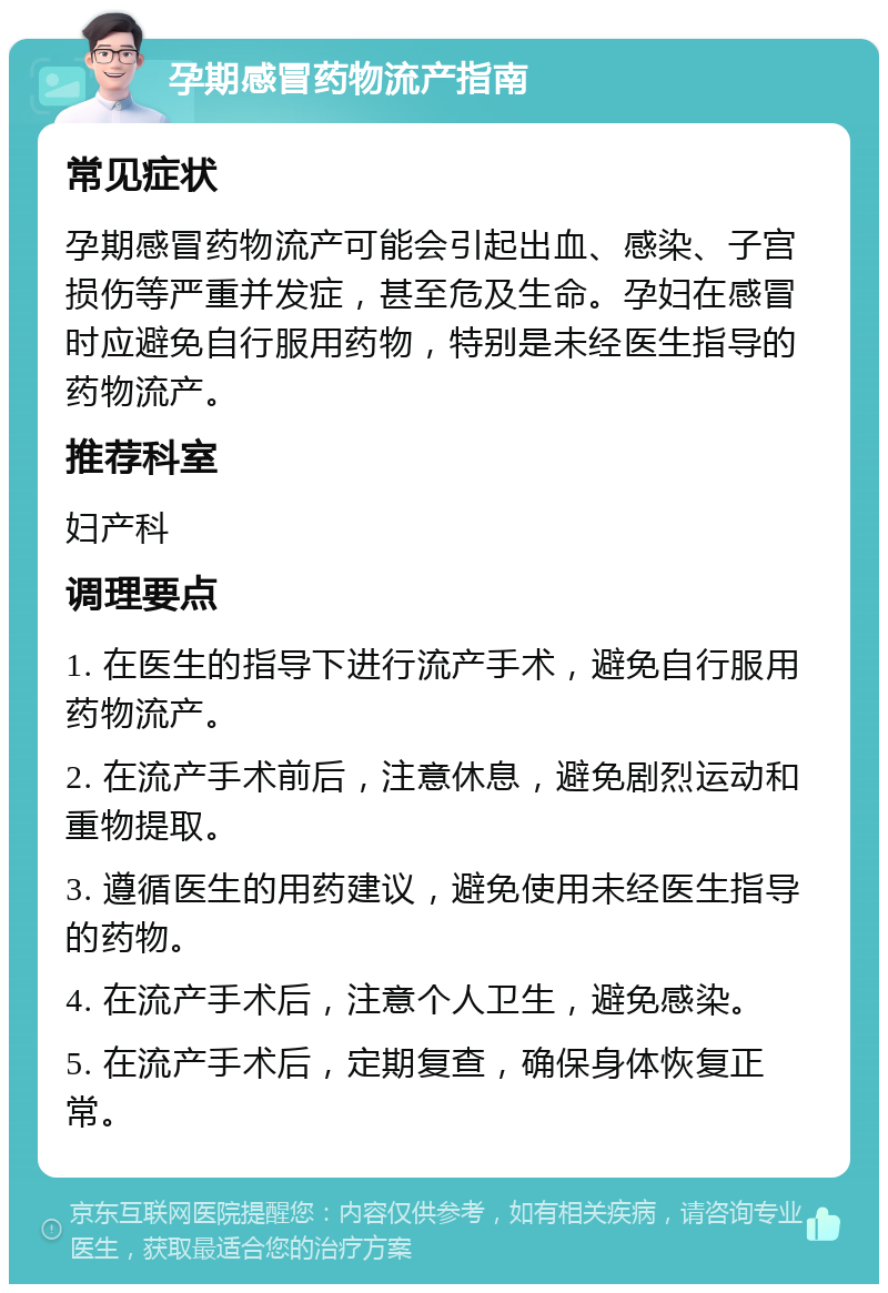 孕期感冒药物流产指南 常见症状 孕期感冒药物流产可能会引起出血、感染、子宫损伤等严重并发症，甚至危及生命。孕妇在感冒时应避免自行服用药物，特别是未经医生指导的药物流产。 推荐科室 妇产科 调理要点 1. 在医生的指导下进行流产手术，避免自行服用药物流产。 2. 在流产手术前后，注意休息，避免剧烈运动和重物提取。 3. 遵循医生的用药建议，避免使用未经医生指导的药物。 4. 在流产手术后，注意个人卫生，避免感染。 5. 在流产手术后，定期复查，确保身体恢复正常。