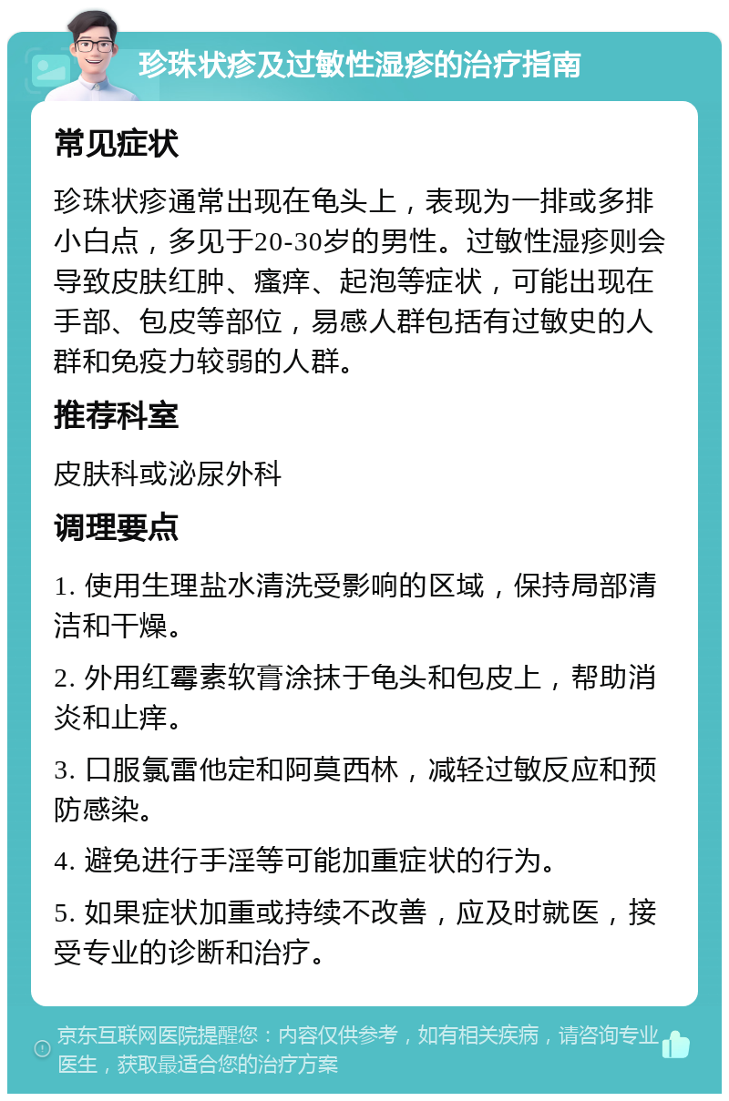 珍珠状疹及过敏性湿疹的治疗指南 常见症状 珍珠状疹通常出现在龟头上，表现为一排或多排小白点，多见于20-30岁的男性。过敏性湿疹则会导致皮肤红肿、瘙痒、起泡等症状，可能出现在手部、包皮等部位，易感人群包括有过敏史的人群和免疫力较弱的人群。 推荐科室 皮肤科或泌尿外科 调理要点 1. 使用生理盐水清洗受影响的区域，保持局部清洁和干燥。 2. 外用红霉素软膏涂抹于龟头和包皮上，帮助消炎和止痒。 3. 口服氯雷他定和阿莫西林，减轻过敏反应和预防感染。 4. 避免进行手淫等可能加重症状的行为。 5. 如果症状加重或持续不改善，应及时就医，接受专业的诊断和治疗。