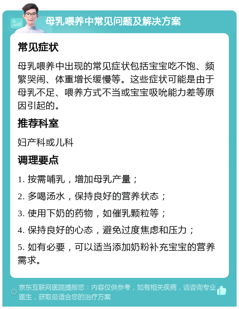 母乳喂养中常见问题及解决方案 常见症状 母乳喂养中出现的常见症状包括宝宝吃不饱、频繁哭闹、体重增长缓慢等。这些症状可能是由于母乳不足、喂养方式不当或宝宝吸吮能力差等原因引起的。 推荐科室 妇产科或儿科 调理要点 1. 按需哺乳，增加母乳产量； 2. 多喝汤水，保持良好的营养状态； 3. 使用下奶的药物，如催乳颗粒等； 4. 保持良好的心态，避免过度焦虑和压力； 5. 如有必要，可以适当添加奶粉补充宝宝的营养需求。