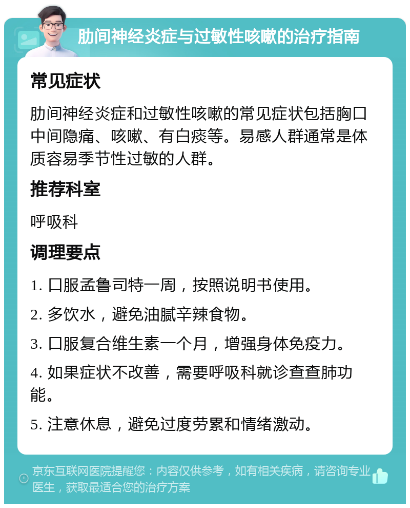 肋间神经炎症与过敏性咳嗽的治疗指南 常见症状 肋间神经炎症和过敏性咳嗽的常见症状包括胸口中间隐痛、咳嗽、有白痰等。易感人群通常是体质容易季节性过敏的人群。 推荐科室 呼吸科 调理要点 1. 口服孟鲁司特一周，按照说明书使用。 2. 多饮水，避免油腻辛辣食物。 3. 口服复合维生素一个月，增强身体免疫力。 4. 如果症状不改善，需要呼吸科就诊查查肺功能。 5. 注意休息，避免过度劳累和情绪激动。