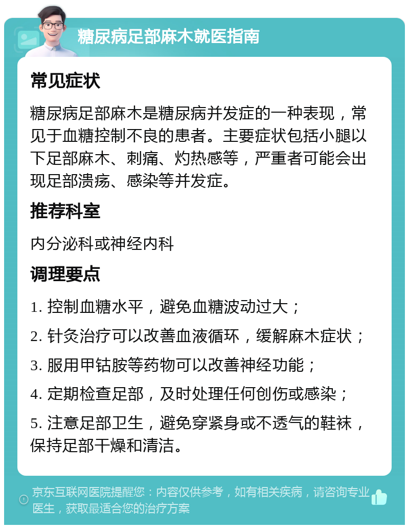 糖尿病足部麻木就医指南 常见症状 糖尿病足部麻木是糖尿病并发症的一种表现，常见于血糖控制不良的患者。主要症状包括小腿以下足部麻木、刺痛、灼热感等，严重者可能会出现足部溃疡、感染等并发症。 推荐科室 内分泌科或神经内科 调理要点 1. 控制血糖水平，避免血糖波动过大； 2. 针灸治疗可以改善血液循环，缓解麻木症状； 3. 服用甲钴胺等药物可以改善神经功能； 4. 定期检查足部，及时处理任何创伤或感染； 5. 注意足部卫生，避免穿紧身或不透气的鞋袜，保持足部干燥和清洁。