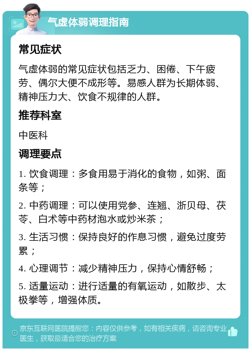 气虚体弱调理指南 常见症状 气虚体弱的常见症状包括乏力、困倦、下午疲劳、偶尔大便不成形等。易感人群为长期体弱、精神压力大、饮食不规律的人群。 推荐科室 中医科 调理要点 1. 饮食调理：多食用易于消化的食物，如粥、面条等； 2. 中药调理：可以使用党参、连翘、浙贝母、茯苓、白术等中药材泡水或炒米茶； 3. 生活习惯：保持良好的作息习惯，避免过度劳累； 4. 心理调节：减少精神压力，保持心情舒畅； 5. 适量运动：进行适量的有氧运动，如散步、太极拳等，增强体质。