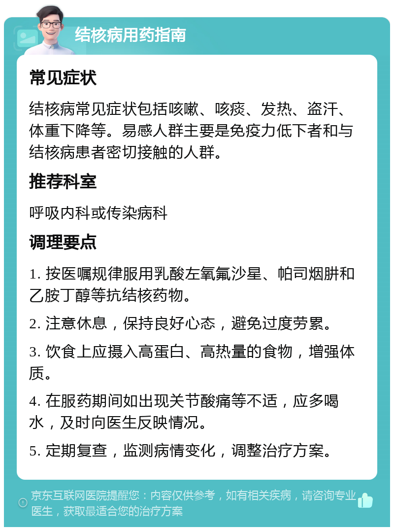 结核病用药指南 常见症状 结核病常见症状包括咳嗽、咳痰、发热、盗汗、体重下降等。易感人群主要是免疫力低下者和与结核病患者密切接触的人群。 推荐科室 呼吸内科或传染病科 调理要点 1. 按医嘱规律服用乳酸左氧氟沙星、帕司烟肼和乙胺丁醇等抗结核药物。 2. 注意休息，保持良好心态，避免过度劳累。 3. 饮食上应摄入高蛋白、高热量的食物，增强体质。 4. 在服药期间如出现关节酸痛等不适，应多喝水，及时向医生反映情况。 5. 定期复查，监测病情变化，调整治疗方案。