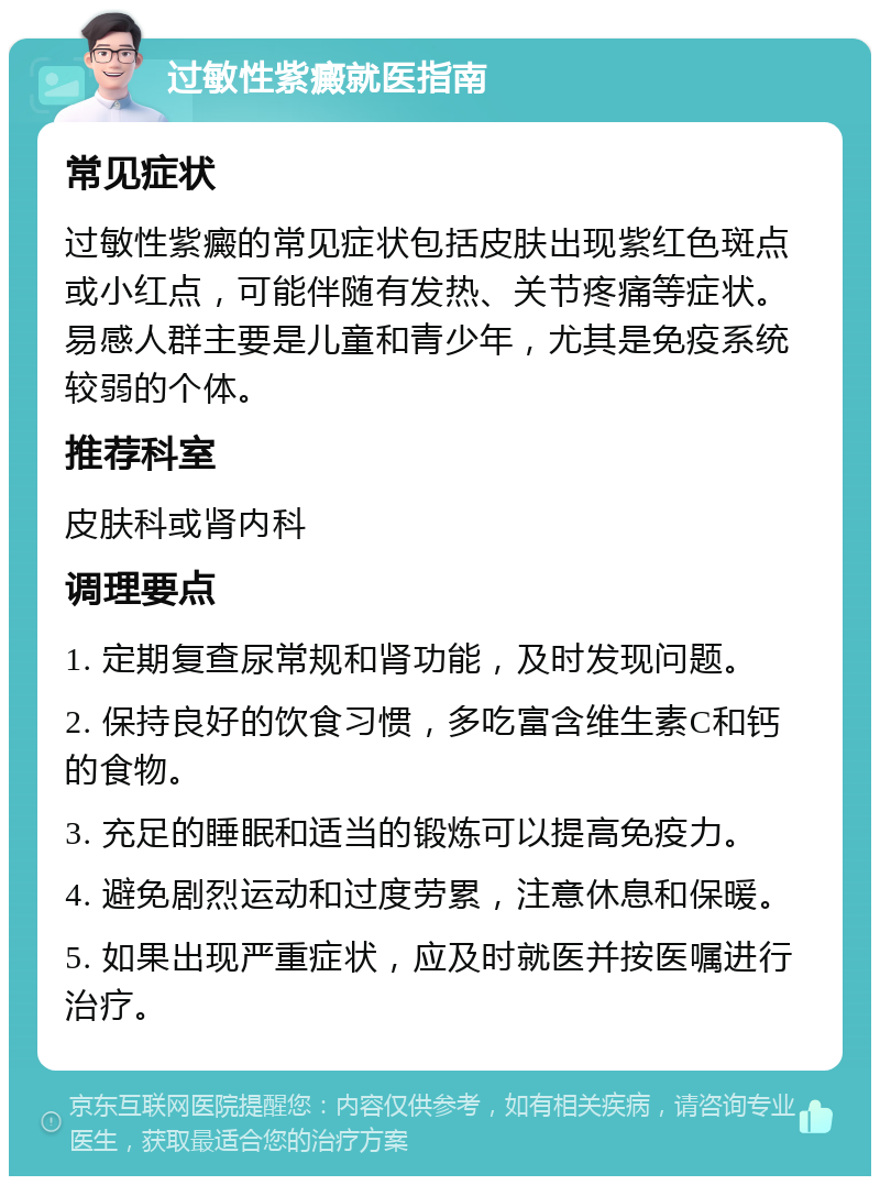 过敏性紫癜就医指南 常见症状 过敏性紫癜的常见症状包括皮肤出现紫红色斑点或小红点，可能伴随有发热、关节疼痛等症状。易感人群主要是儿童和青少年，尤其是免疫系统较弱的个体。 推荐科室 皮肤科或肾内科 调理要点 1. 定期复查尿常规和肾功能，及时发现问题。 2. 保持良好的饮食习惯，多吃富含维生素C和钙的食物。 3. 充足的睡眠和适当的锻炼可以提高免疫力。 4. 避免剧烈运动和过度劳累，注意休息和保暖。 5. 如果出现严重症状，应及时就医并按医嘱进行治疗。