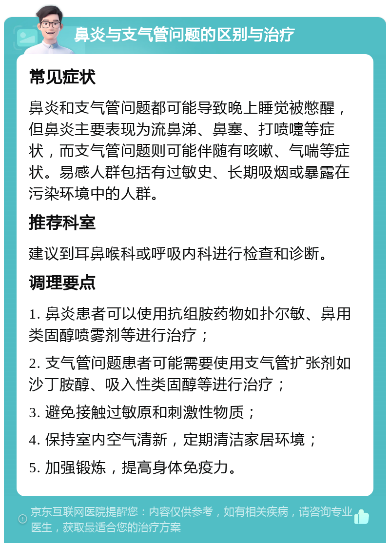 鼻炎与支气管问题的区别与治疗 常见症状 鼻炎和支气管问题都可能导致晚上睡觉被憋醒，但鼻炎主要表现为流鼻涕、鼻塞、打喷嚏等症状，而支气管问题则可能伴随有咳嗽、气喘等症状。易感人群包括有过敏史、长期吸烟或暴露在污染环境中的人群。 推荐科室 建议到耳鼻喉科或呼吸内科进行检查和诊断。 调理要点 1. 鼻炎患者可以使用抗组胺药物如扑尔敏、鼻用类固醇喷雾剂等进行治疗； 2. 支气管问题患者可能需要使用支气管扩张剂如沙丁胺醇、吸入性类固醇等进行治疗； 3. 避免接触过敏原和刺激性物质； 4. 保持室内空气清新，定期清洁家居环境； 5. 加强锻炼，提高身体免疫力。