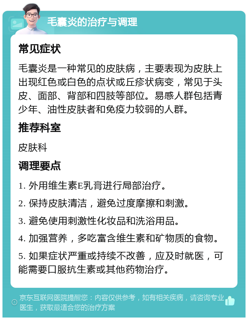 毛囊炎的治疗与调理 常见症状 毛囊炎是一种常见的皮肤病，主要表现为皮肤上出现红色或白色的点状或丘疹状病变，常见于头皮、面部、背部和四肢等部位。易感人群包括青少年、油性皮肤者和免疫力较弱的人群。 推荐科室 皮肤科 调理要点 1. 外用维生素E乳膏进行局部治疗。 2. 保持皮肤清洁，避免过度摩擦和刺激。 3. 避免使用刺激性化妆品和洗浴用品。 4. 加强营养，多吃富含维生素和矿物质的食物。 5. 如果症状严重或持续不改善，应及时就医，可能需要口服抗生素或其他药物治疗。