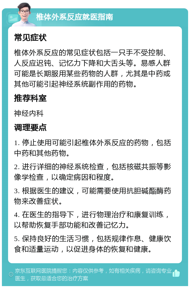 椎体外系反应就医指南 常见症状 椎体外系反应的常见症状包括一只手不受控制、人反应迟钝、记忆力下降和大舌头等。易感人群可能是长期服用某些药物的人群，尤其是中药或其他可能引起神经系统副作用的药物。 推荐科室 神经内科 调理要点 1. 停止使用可能引起椎体外系反应的药物，包括中药和其他药物。 2. 进行详细的神经系统检查，包括核磁共振等影像学检查，以确定病因和程度。 3. 根据医生的建议，可能需要使用抗胆碱酯酶药物来改善症状。 4. 在医生的指导下，进行物理治疗和康复训练，以帮助恢复手部功能和改善记忆力。 5. 保持良好的生活习惯，包括规律作息、健康饮食和适量运动，以促进身体的恢复和健康。