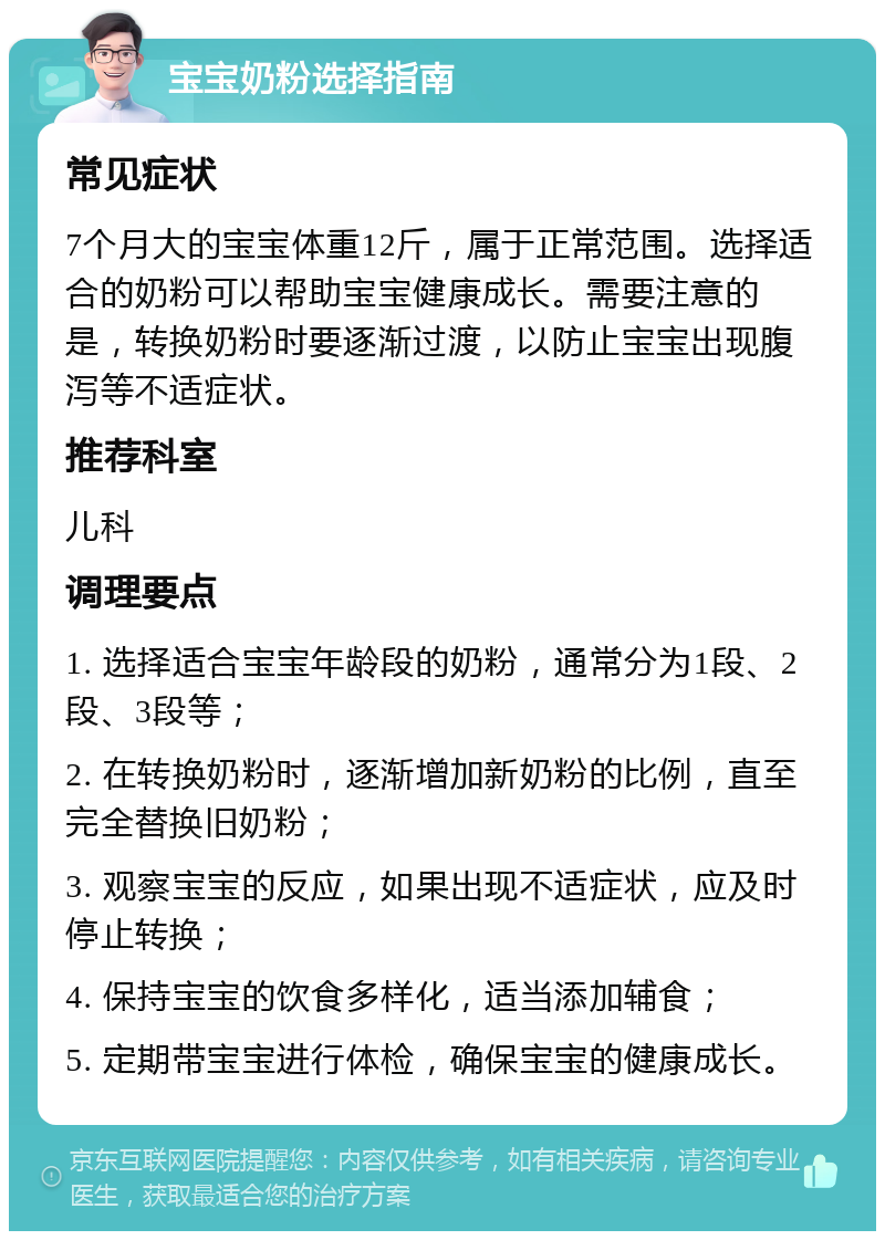 宝宝奶粉选择指南 常见症状 7个月大的宝宝体重12斤，属于正常范围。选择适合的奶粉可以帮助宝宝健康成长。需要注意的是，转换奶粉时要逐渐过渡，以防止宝宝出现腹泻等不适症状。 推荐科室 儿科 调理要点 1. 选择适合宝宝年龄段的奶粉，通常分为1段、2段、3段等； 2. 在转换奶粉时，逐渐增加新奶粉的比例，直至完全替换旧奶粉； 3. 观察宝宝的反应，如果出现不适症状，应及时停止转换； 4. 保持宝宝的饮食多样化，适当添加辅食； 5. 定期带宝宝进行体检，确保宝宝的健康成长。