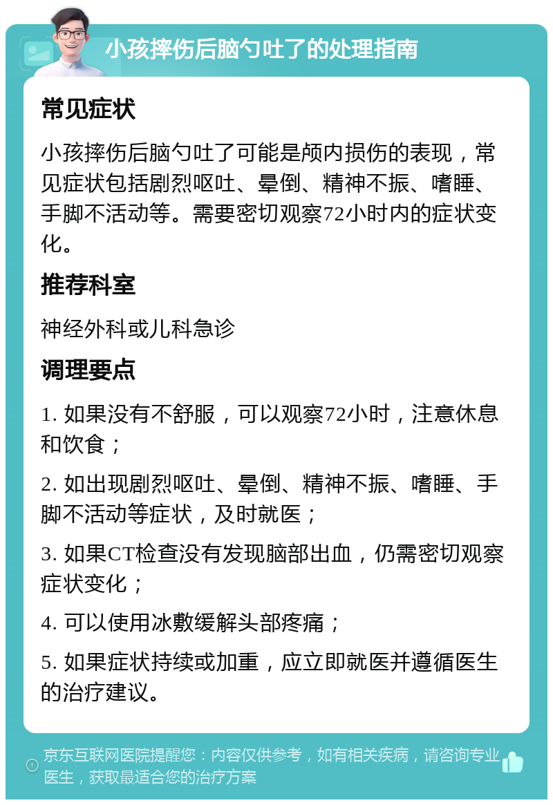 小孩摔伤后脑勺吐了的处理指南 常见症状 小孩摔伤后脑勺吐了可能是颅内损伤的表现，常见症状包括剧烈呕吐、晕倒、精神不振、嗜睡、手脚不活动等。需要密切观察72小时内的症状变化。 推荐科室 神经外科或儿科急诊 调理要点 1. 如果没有不舒服，可以观察72小时，注意休息和饮食； 2. 如出现剧烈呕吐、晕倒、精神不振、嗜睡、手脚不活动等症状，及时就医； 3. 如果CT检查没有发现脑部出血，仍需密切观察症状变化； 4. 可以使用冰敷缓解头部疼痛； 5. 如果症状持续或加重，应立即就医并遵循医生的治疗建议。