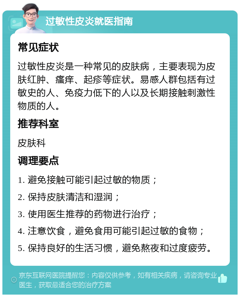 过敏性皮炎就医指南 常见症状 过敏性皮炎是一种常见的皮肤病，主要表现为皮肤红肿、瘙痒、起疹等症状。易感人群包括有过敏史的人、免疫力低下的人以及长期接触刺激性物质的人。 推荐科室 皮肤科 调理要点 1. 避免接触可能引起过敏的物质； 2. 保持皮肤清洁和湿润； 3. 使用医生推荐的药物进行治疗； 4. 注意饮食，避免食用可能引起过敏的食物； 5. 保持良好的生活习惯，避免熬夜和过度疲劳。