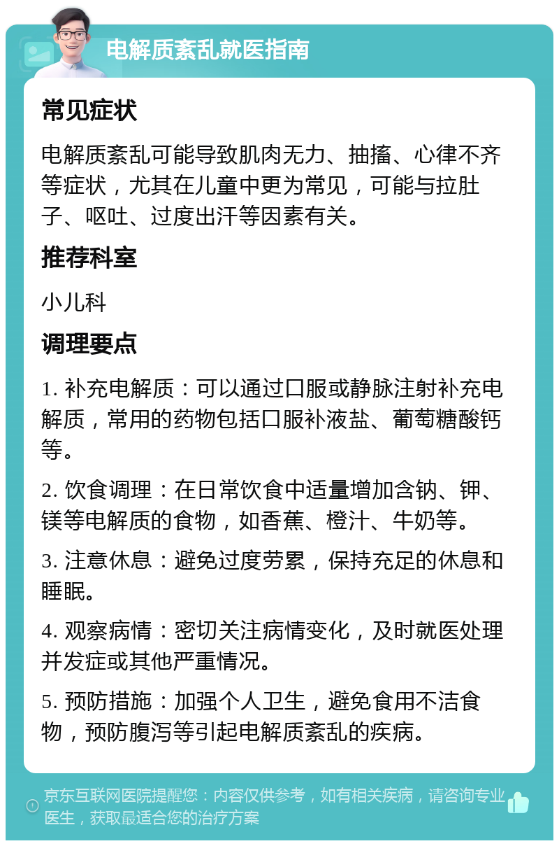 电解质紊乱就医指南 常见症状 电解质紊乱可能导致肌肉无力、抽搐、心律不齐等症状，尤其在儿童中更为常见，可能与拉肚子、呕吐、过度出汗等因素有关。 推荐科室 小儿科 调理要点 1. 补充电解质：可以通过口服或静脉注射补充电解质，常用的药物包括口服补液盐、葡萄糖酸钙等。 2. 饮食调理：在日常饮食中适量增加含钠、钾、镁等电解质的食物，如香蕉、橙汁、牛奶等。 3. 注意休息：避免过度劳累，保持充足的休息和睡眠。 4. 观察病情：密切关注病情变化，及时就医处理并发症或其他严重情况。 5. 预防措施：加强个人卫生，避免食用不洁食物，预防腹泻等引起电解质紊乱的疾病。