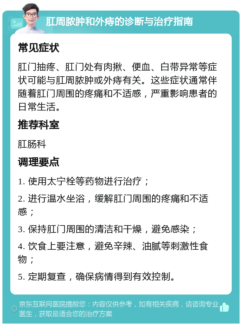 肛周脓肿和外痔的诊断与治疗指南 常见症状 肛门抽疼、肛门处有肉揪、便血、白带异常等症状可能与肛周脓肿或外痔有关。这些症状通常伴随着肛门周围的疼痛和不适感，严重影响患者的日常生活。 推荐科室 肛肠科 调理要点 1. 使用太宁栓等药物进行治疗； 2. 进行温水坐浴，缓解肛门周围的疼痛和不适感； 3. 保持肛门周围的清洁和干燥，避免感染； 4. 饮食上要注意，避免辛辣、油腻等刺激性食物； 5. 定期复查，确保病情得到有效控制。