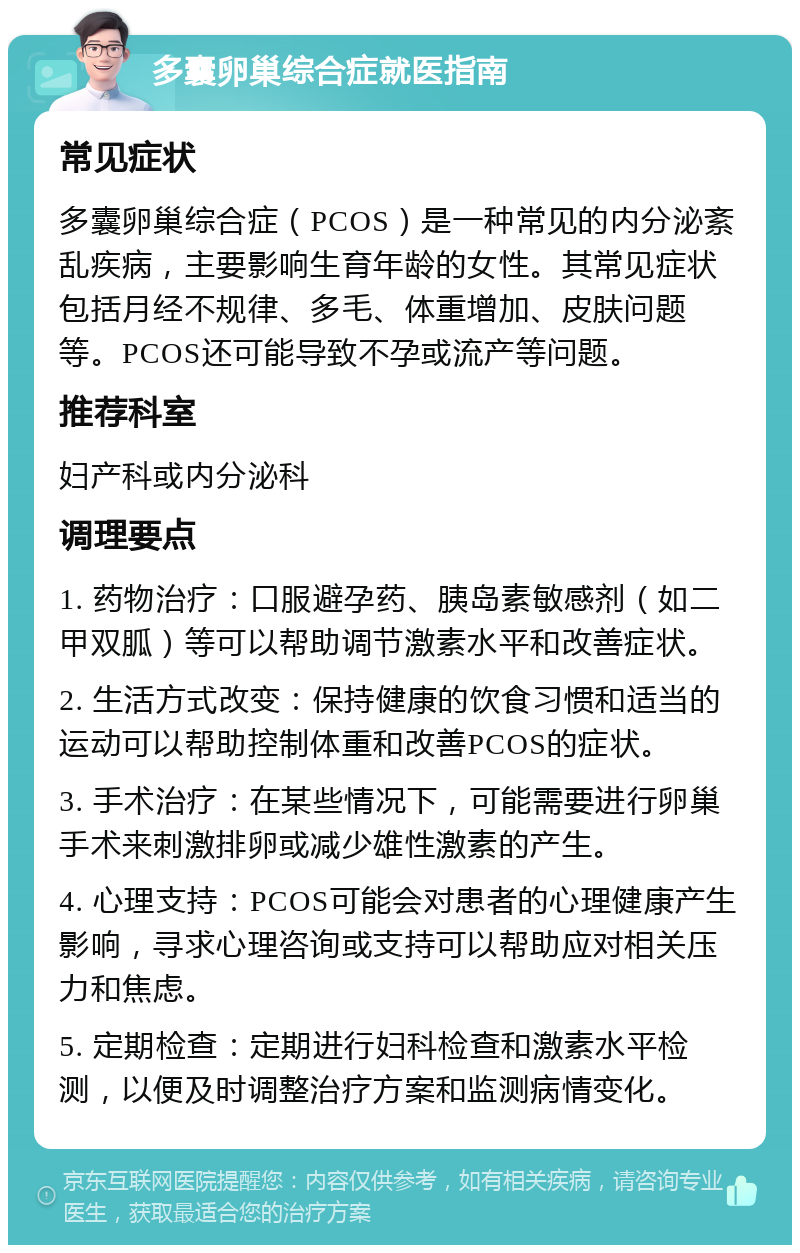 多囊卵巢综合症就医指南 常见症状 多囊卵巢综合症（PCOS）是一种常见的内分泌紊乱疾病，主要影响生育年龄的女性。其常见症状包括月经不规律、多毛、体重增加、皮肤问题等。PCOS还可能导致不孕或流产等问题。 推荐科室 妇产科或内分泌科 调理要点 1. 药物治疗：口服避孕药、胰岛素敏感剂（如二甲双胍）等可以帮助调节激素水平和改善症状。 2. 生活方式改变：保持健康的饮食习惯和适当的运动可以帮助控制体重和改善PCOS的症状。 3. 手术治疗：在某些情况下，可能需要进行卵巢手术来刺激排卵或减少雄性激素的产生。 4. 心理支持：PCOS可能会对患者的心理健康产生影响，寻求心理咨询或支持可以帮助应对相关压力和焦虑。 5. 定期检查：定期进行妇科检查和激素水平检测，以便及时调整治疗方案和监测病情变化。