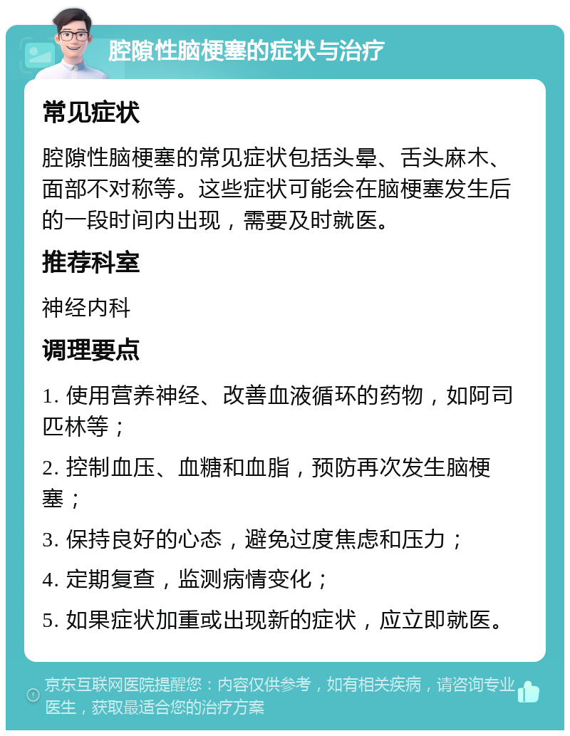 腔隙性脑梗塞的症状与治疗 常见症状 腔隙性脑梗塞的常见症状包括头晕、舌头麻木、面部不对称等。这些症状可能会在脑梗塞发生后的一段时间内出现，需要及时就医。 推荐科室 神经内科 调理要点 1. 使用营养神经、改善血液循环的药物，如阿司匹林等； 2. 控制血压、血糖和血脂，预防再次发生脑梗塞； 3. 保持良好的心态，避免过度焦虑和压力； 4. 定期复查，监测病情变化； 5. 如果症状加重或出现新的症状，应立即就医。