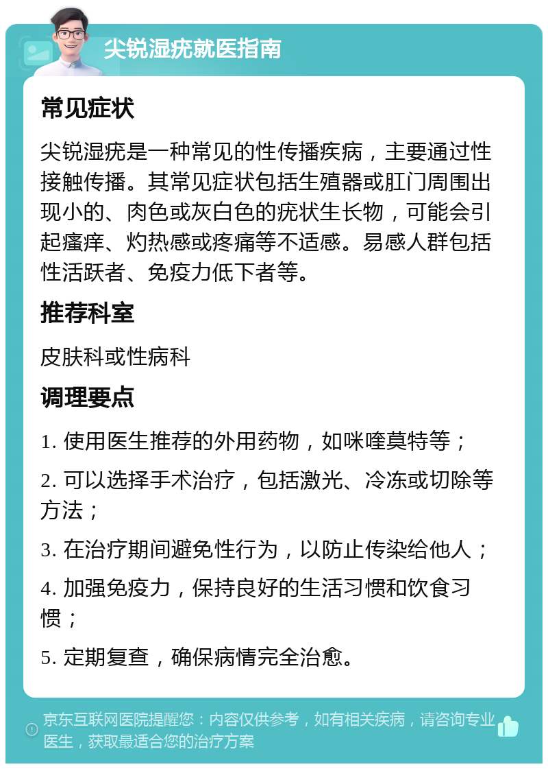 尖锐湿疣就医指南 常见症状 尖锐湿疣是一种常见的性传播疾病，主要通过性接触传播。其常见症状包括生殖器或肛门周围出现小的、肉色或灰白色的疣状生长物，可能会引起瘙痒、灼热感或疼痛等不适感。易感人群包括性活跃者、免疫力低下者等。 推荐科室 皮肤科或性病科 调理要点 1. 使用医生推荐的外用药物，如咪喹莫特等； 2. 可以选择手术治疗，包括激光、冷冻或切除等方法； 3. 在治疗期间避免性行为，以防止传染给他人； 4. 加强免疫力，保持良好的生活习惯和饮食习惯； 5. 定期复查，确保病情完全治愈。