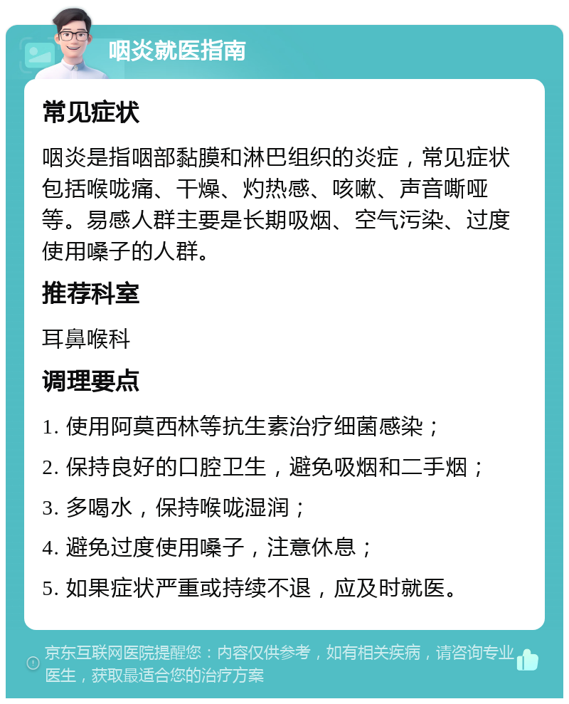 咽炎就医指南 常见症状 咽炎是指咽部黏膜和淋巴组织的炎症，常见症状包括喉咙痛、干燥、灼热感、咳嗽、声音嘶哑等。易感人群主要是长期吸烟、空气污染、过度使用嗓子的人群。 推荐科室 耳鼻喉科 调理要点 1. 使用阿莫西林等抗生素治疗细菌感染； 2. 保持良好的口腔卫生，避免吸烟和二手烟； 3. 多喝水，保持喉咙湿润； 4. 避免过度使用嗓子，注意休息； 5. 如果症状严重或持续不退，应及时就医。