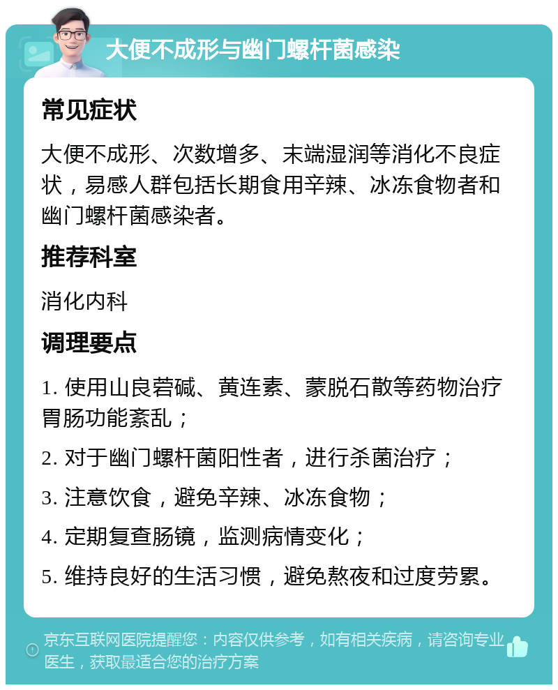 大便不成形与幽门螺杆菌感染 常见症状 大便不成形、次数增多、末端湿润等消化不良症状，易感人群包括长期食用辛辣、冰冻食物者和幽门螺杆菌感染者。 推荐科室 消化内科 调理要点 1. 使用山良菪碱、黄连素、蒙脱石散等药物治疗胃肠功能紊乱； 2. 对于幽门螺杆菌阳性者，进行杀菌治疗； 3. 注意饮食，避免辛辣、冰冻食物； 4. 定期复查肠镜，监测病情变化； 5. 维持良好的生活习惯，避免熬夜和过度劳累。