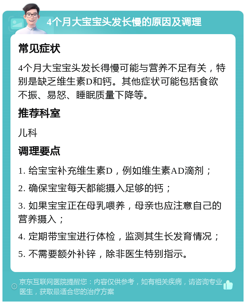 4个月大宝宝头发长慢的原因及调理 常见症状 4个月大宝宝头发长得慢可能与营养不足有关，特别是缺乏维生素D和钙。其他症状可能包括食欲不振、易怒、睡眠质量下降等。 推荐科室 儿科 调理要点 1. 给宝宝补充维生素D，例如维生素AD滴剂； 2. 确保宝宝每天都能摄入足够的钙； 3. 如果宝宝正在母乳喂养，母亲也应注意自己的营养摄入； 4. 定期带宝宝进行体检，监测其生长发育情况； 5. 不需要额外补锌，除非医生特别指示。