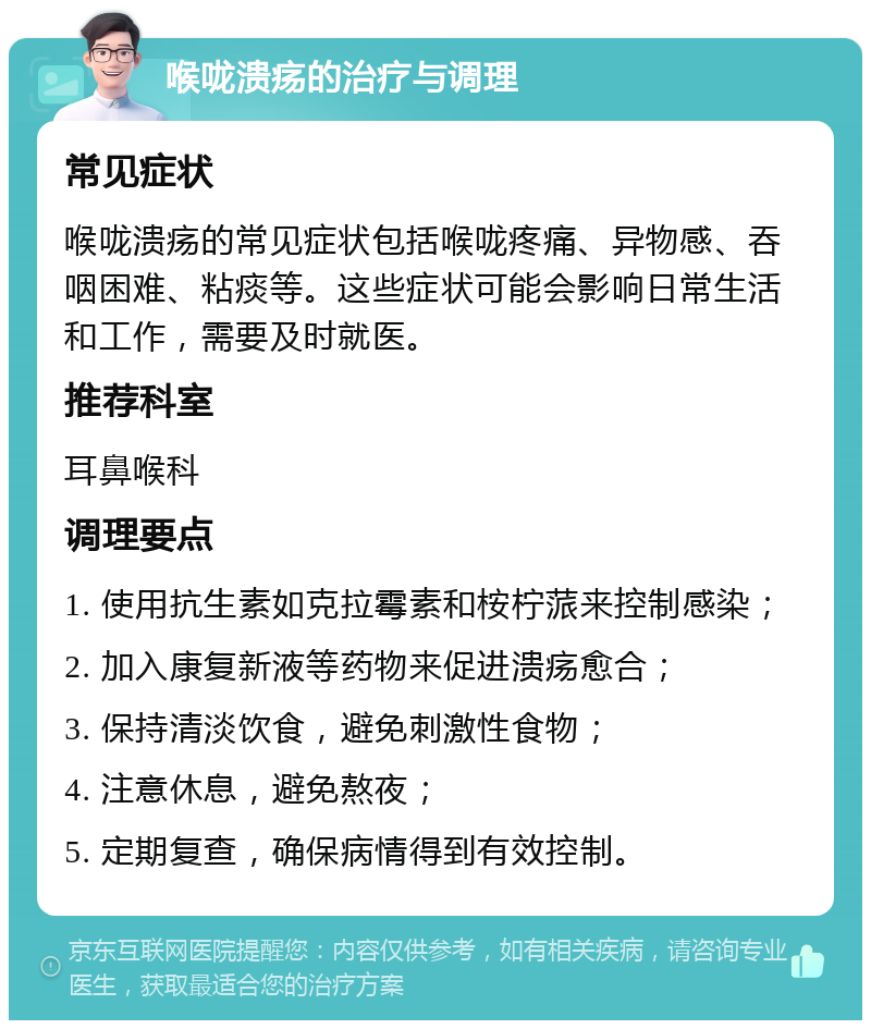 喉咙溃疡的治疗与调理 常见症状 喉咙溃疡的常见症状包括喉咙疼痛、异物感、吞咽困难、粘痰等。这些症状可能会影响日常生活和工作，需要及时就医。 推荐科室 耳鼻喉科 调理要点 1. 使用抗生素如克拉霉素和桉柠蒎来控制感染； 2. 加入康复新液等药物来促进溃疡愈合； 3. 保持清淡饮食，避免刺激性食物； 4. 注意休息，避免熬夜； 5. 定期复查，确保病情得到有效控制。