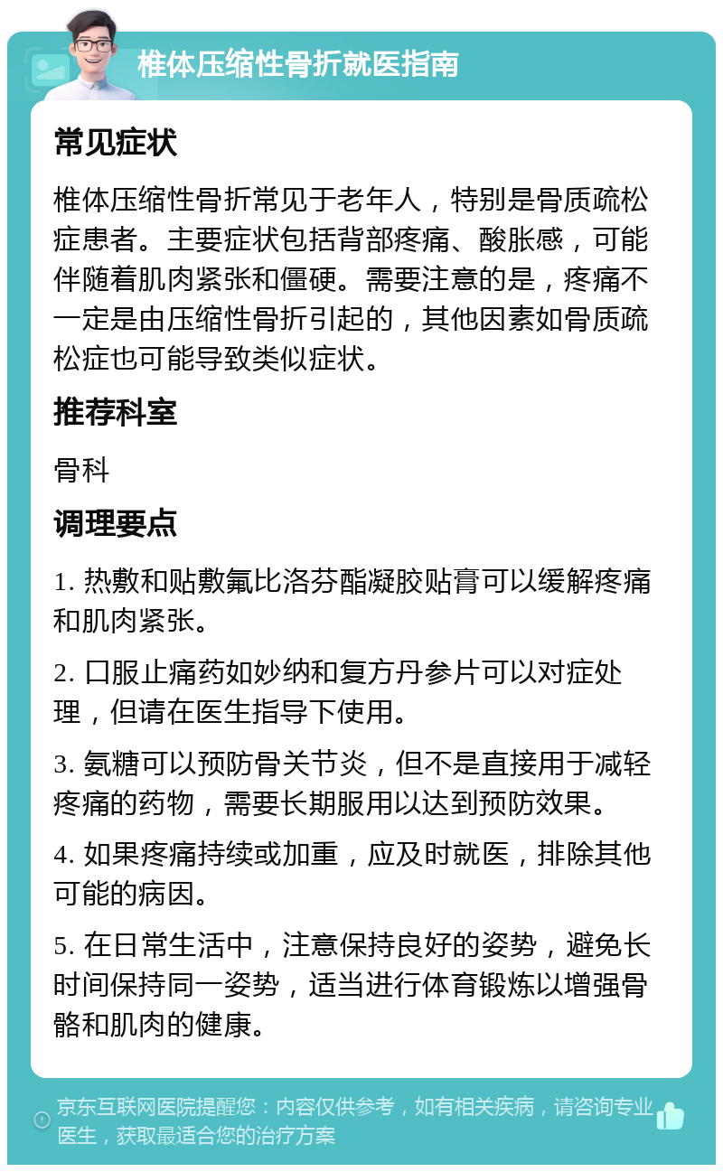 椎体压缩性骨折就医指南 常见症状 椎体压缩性骨折常见于老年人，特别是骨质疏松症患者。主要症状包括背部疼痛、酸胀感，可能伴随着肌肉紧张和僵硬。需要注意的是，疼痛不一定是由压缩性骨折引起的，其他因素如骨质疏松症也可能导致类似症状。 推荐科室 骨科 调理要点 1. 热敷和贴敷氟比洛芬酯凝胶贴膏可以缓解疼痛和肌肉紧张。 2. 口服止痛药如妙纳和复方丹参片可以对症处理，但请在医生指导下使用。 3. 氨糖可以预防骨关节炎，但不是直接用于减轻疼痛的药物，需要长期服用以达到预防效果。 4. 如果疼痛持续或加重，应及时就医，排除其他可能的病因。 5. 在日常生活中，注意保持良好的姿势，避免长时间保持同一姿势，适当进行体育锻炼以增强骨骼和肌肉的健康。