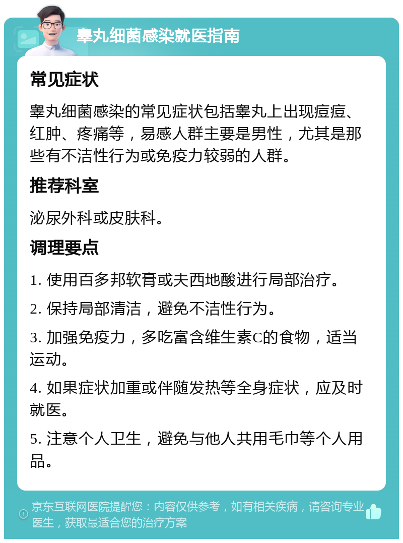 睾丸细菌感染就医指南 常见症状 睾丸细菌感染的常见症状包括睾丸上出现痘痘、红肿、疼痛等，易感人群主要是男性，尤其是那些有不洁性行为或免疫力较弱的人群。 推荐科室 泌尿外科或皮肤科。 调理要点 1. 使用百多邦软膏或夫西地酸进行局部治疗。 2. 保持局部清洁，避免不洁性行为。 3. 加强免疫力，多吃富含维生素C的食物，适当运动。 4. 如果症状加重或伴随发热等全身症状，应及时就医。 5. 注意个人卫生，避免与他人共用毛巾等个人用品。