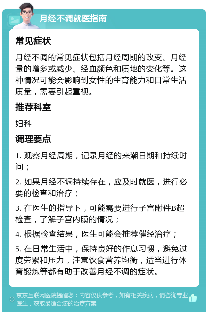 月经不调就医指南 常见症状 月经不调的常见症状包括月经周期的改变、月经量的增多或减少、经血颜色和质地的变化等。这种情况可能会影响到女性的生育能力和日常生活质量，需要引起重视。 推荐科室 妇科 调理要点 1. 观察月经周期，记录月经的来潮日期和持续时间； 2. 如果月经不调持续存在，应及时就医，进行必要的检查和治疗； 3. 在医生的指导下，可能需要进行子宫附件B超检查，了解子宫内膜的情况； 4. 根据检查结果，医生可能会推荐催经治疗； 5. 在日常生活中，保持良好的作息习惯，避免过度劳累和压力，注意饮食营养均衡，适当进行体育锻炼等都有助于改善月经不调的症状。