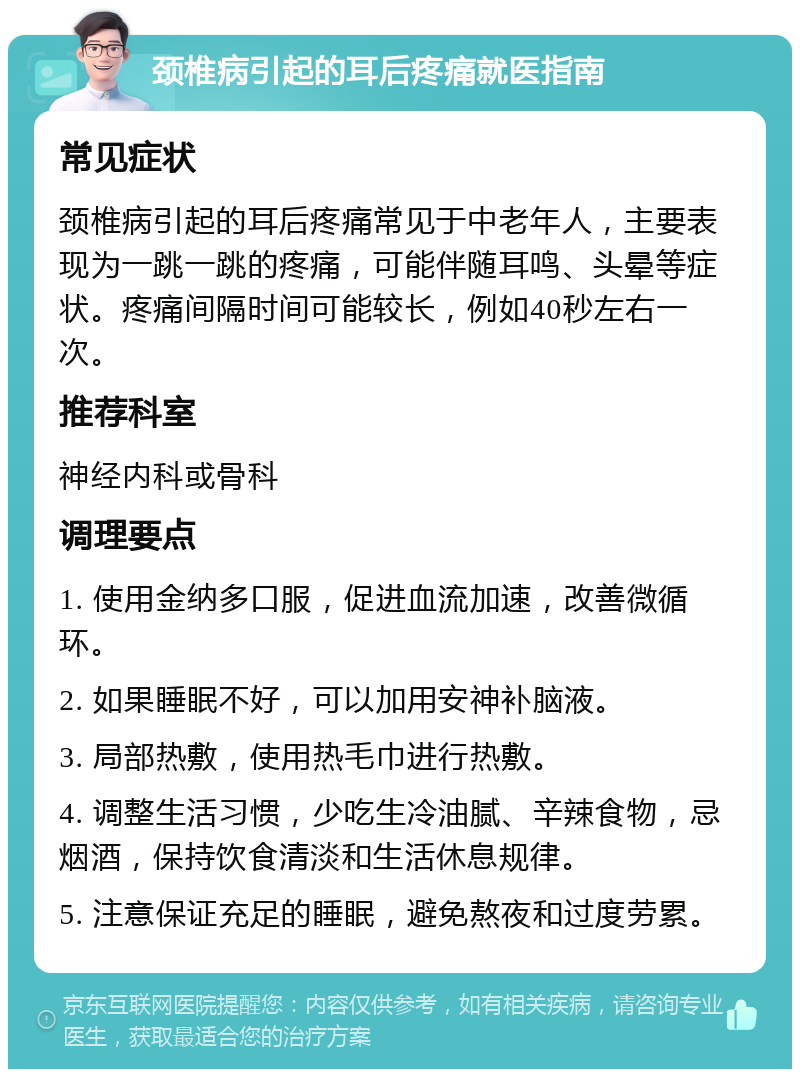 颈椎病引起的耳后疼痛就医指南 常见症状 颈椎病引起的耳后疼痛常见于中老年人，主要表现为一跳一跳的疼痛，可能伴随耳鸣、头晕等症状。疼痛间隔时间可能较长，例如40秒左右一次。 推荐科室 神经内科或骨科 调理要点 1. 使用金纳多口服，促进血流加速，改善微循环。 2. 如果睡眠不好，可以加用安神补脑液。 3. 局部热敷，使用热毛巾进行热敷。 4. 调整生活习惯，少吃生冷油腻、辛辣食物，忌烟酒，保持饮食清淡和生活休息规律。 5. 注意保证充足的睡眠，避免熬夜和过度劳累。