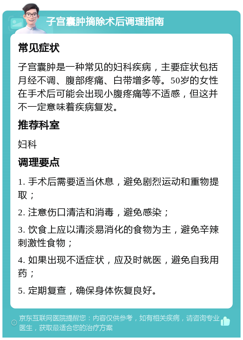 子宫囊肿摘除术后调理指南 常见症状 子宫囊肿是一种常见的妇科疾病，主要症状包括月经不调、腹部疼痛、白带增多等。50岁的女性在手术后可能会出现小腹疼痛等不适感，但这并不一定意味着疾病复发。 推荐科室 妇科 调理要点 1. 手术后需要适当休息，避免剧烈运动和重物提取； 2. 注意伤口清洁和消毒，避免感染； 3. 饮食上应以清淡易消化的食物为主，避免辛辣刺激性食物； 4. 如果出现不适症状，应及时就医，避免自我用药； 5. 定期复查，确保身体恢复良好。