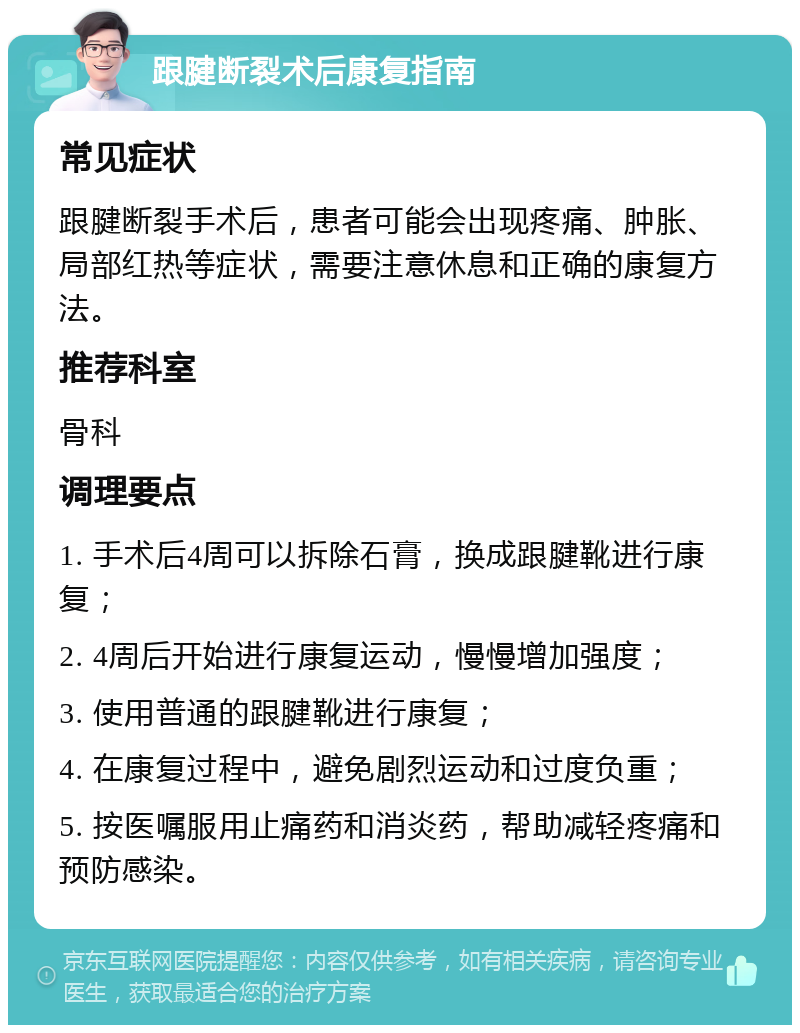 跟腱断裂术后康复指南 常见症状 跟腱断裂手术后，患者可能会出现疼痛、肿胀、局部红热等症状，需要注意休息和正确的康复方法。 推荐科室 骨科 调理要点 1. 手术后4周可以拆除石膏，换成跟腱靴进行康复； 2. 4周后开始进行康复运动，慢慢增加强度； 3. 使用普通的跟腱靴进行康复； 4. 在康复过程中，避免剧烈运动和过度负重； 5. 按医嘱服用止痛药和消炎药，帮助减轻疼痛和预防感染。