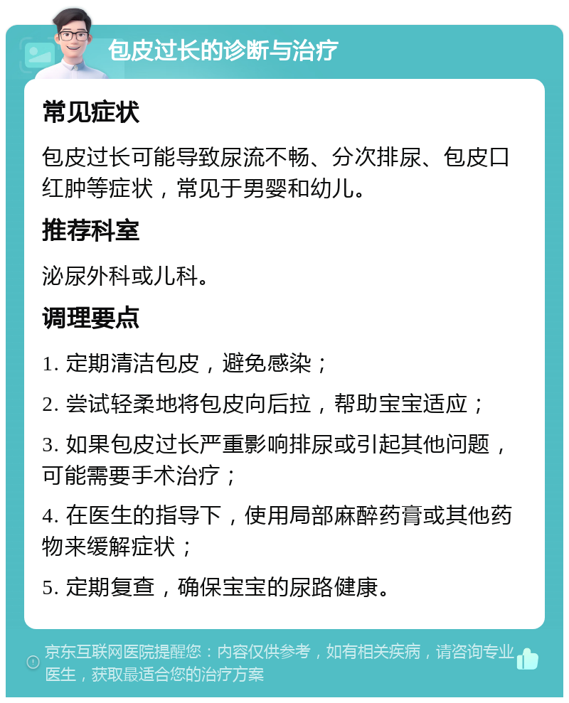 包皮过长的诊断与治疗 常见症状 包皮过长可能导致尿流不畅、分次排尿、包皮口红肿等症状，常见于男婴和幼儿。 推荐科室 泌尿外科或儿科。 调理要点 1. 定期清洁包皮，避免感染； 2. 尝试轻柔地将包皮向后拉，帮助宝宝适应； 3. 如果包皮过长严重影响排尿或引起其他问题，可能需要手术治疗； 4. 在医生的指导下，使用局部麻醉药膏或其他药物来缓解症状； 5. 定期复查，确保宝宝的尿路健康。