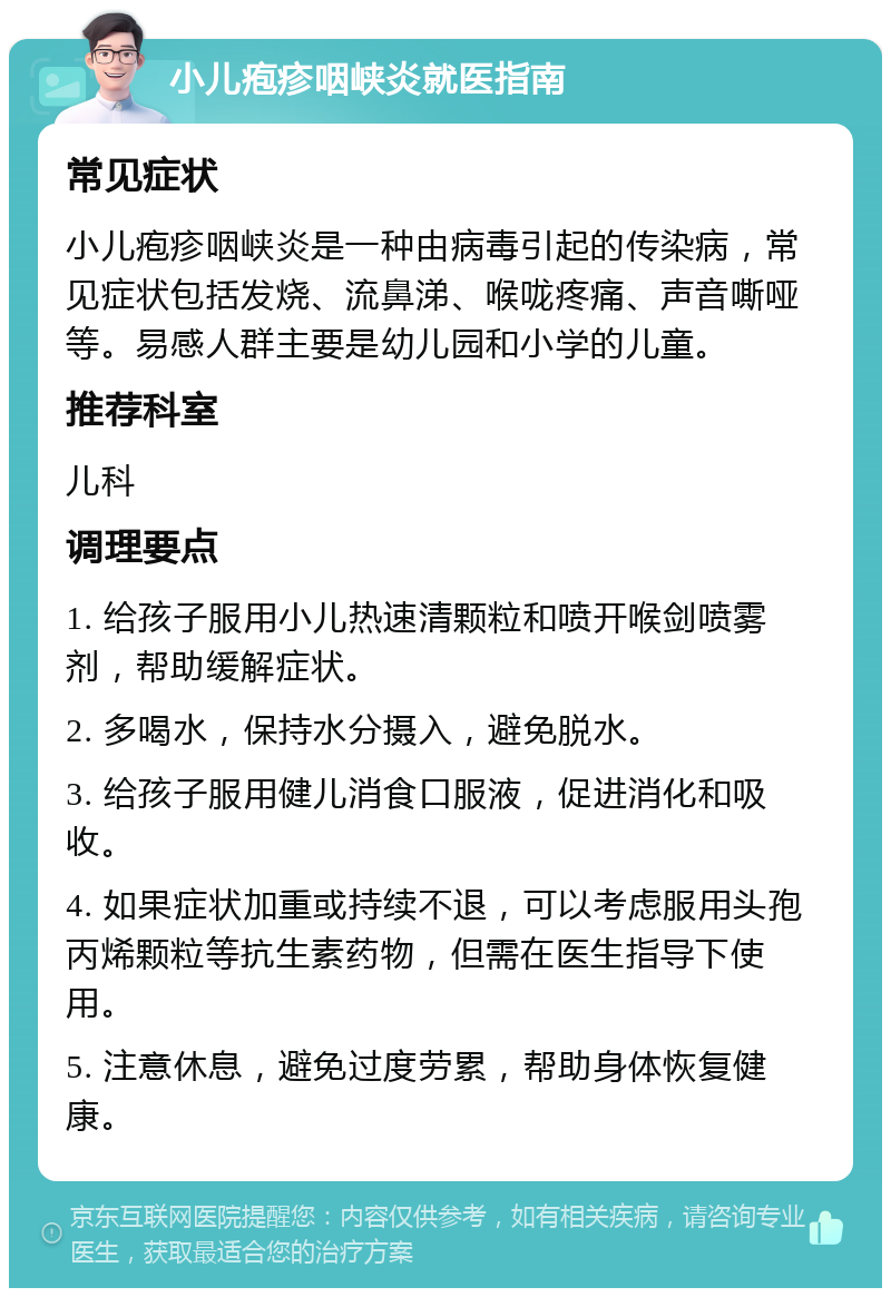 小儿疱疹咽峡炎就医指南 常见症状 小儿疱疹咽峡炎是一种由病毒引起的传染病，常见症状包括发烧、流鼻涕、喉咙疼痛、声音嘶哑等。易感人群主要是幼儿园和小学的儿童。 推荐科室 儿科 调理要点 1. 给孩子服用小儿热速清颗粒和喷开喉剑喷雾剂，帮助缓解症状。 2. 多喝水，保持水分摄入，避免脱水。 3. 给孩子服用健儿消食口服液，促进消化和吸收。 4. 如果症状加重或持续不退，可以考虑服用头孢丙烯颗粒等抗生素药物，但需在医生指导下使用。 5. 注意休息，避免过度劳累，帮助身体恢复健康。