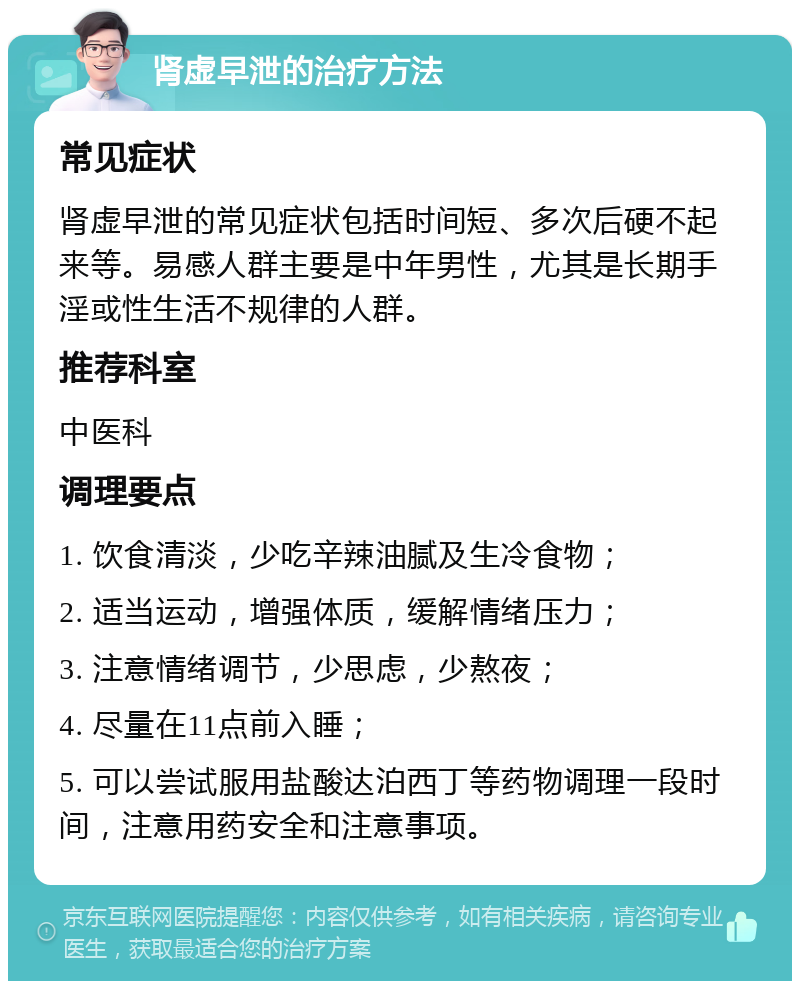 肾虚早泄的治疗方法 常见症状 肾虚早泄的常见症状包括时间短、多次后硬不起来等。易感人群主要是中年男性，尤其是长期手淫或性生活不规律的人群。 推荐科室 中医科 调理要点 1. 饮食清淡，少吃辛辣油腻及生冷食物； 2. 适当运动，增强体质，缓解情绪压力； 3. 注意情绪调节，少思虑，少熬夜； 4. 尽量在11点前入睡； 5. 可以尝试服用盐酸达泊西丁等药物调理一段时间，注意用药安全和注意事项。