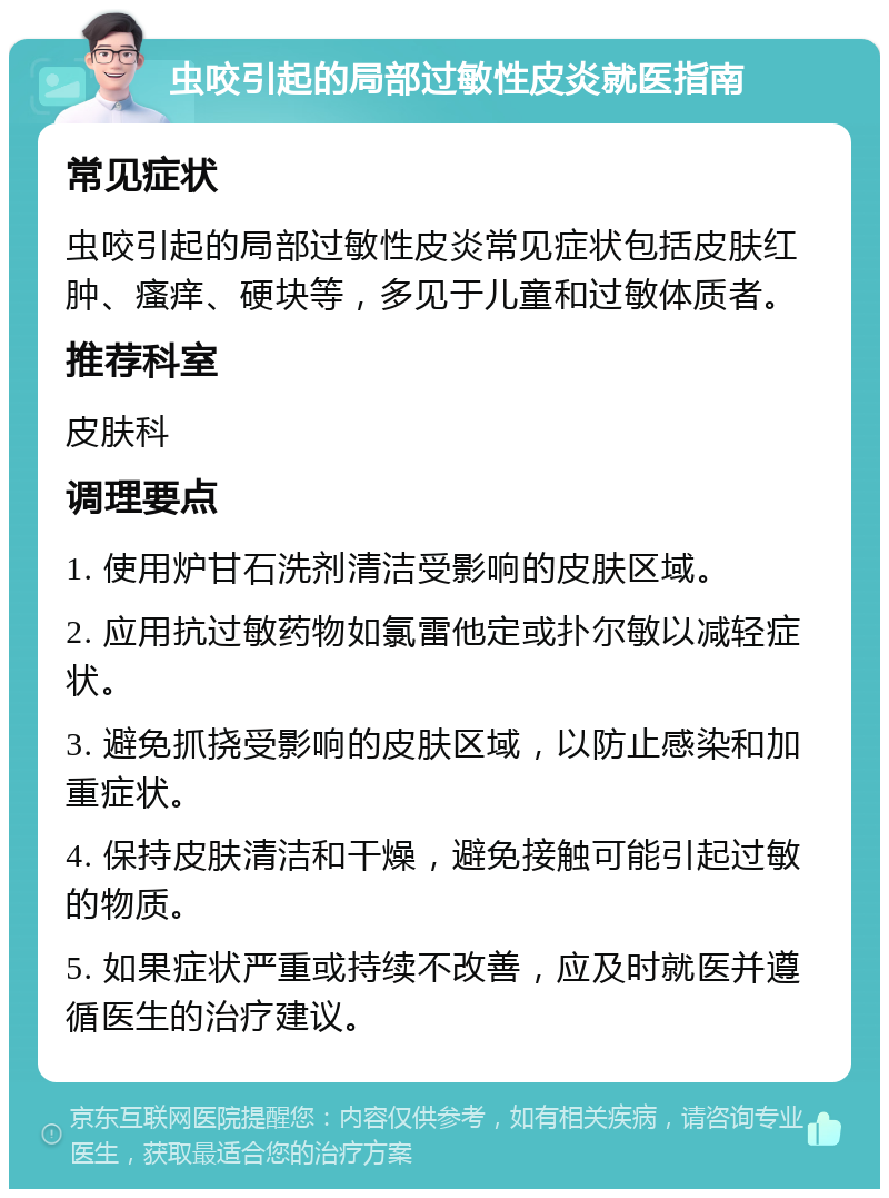 虫咬引起的局部过敏性皮炎就医指南 常见症状 虫咬引起的局部过敏性皮炎常见症状包括皮肤红肿、瘙痒、硬块等，多见于儿童和过敏体质者。 推荐科室 皮肤科 调理要点 1. 使用炉甘石洗剂清洁受影响的皮肤区域。 2. 应用抗过敏药物如氯雷他定或扑尔敏以减轻症状。 3. 避免抓挠受影响的皮肤区域，以防止感染和加重症状。 4. 保持皮肤清洁和干燥，避免接触可能引起过敏的物质。 5. 如果症状严重或持续不改善，应及时就医并遵循医生的治疗建议。