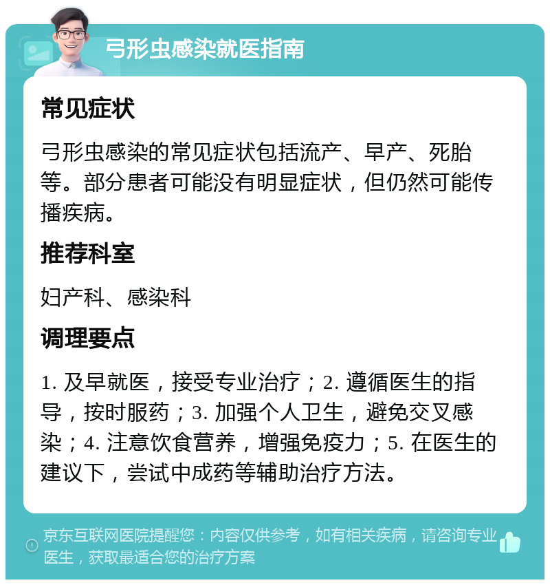 弓形虫感染就医指南 常见症状 弓形虫感染的常见症状包括流产、早产、死胎等。部分患者可能没有明显症状，但仍然可能传播疾病。 推荐科室 妇产科、感染科 调理要点 1. 及早就医，接受专业治疗；2. 遵循医生的指导，按时服药；3. 加强个人卫生，避免交叉感染；4. 注意饮食营养，增强免疫力；5. 在医生的建议下，尝试中成药等辅助治疗方法。