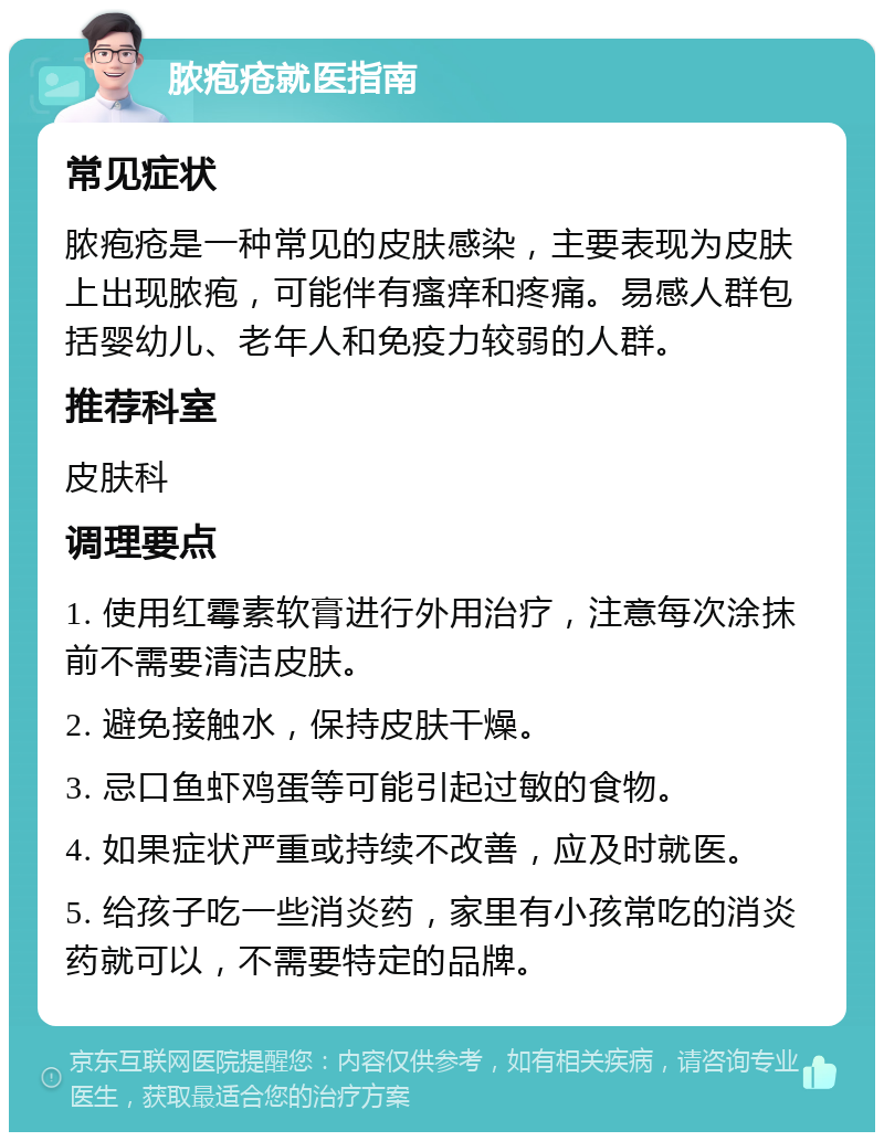 脓疱疮就医指南 常见症状 脓疱疮是一种常见的皮肤感染，主要表现为皮肤上出现脓疱，可能伴有瘙痒和疼痛。易感人群包括婴幼儿、老年人和免疫力较弱的人群。 推荐科室 皮肤科 调理要点 1. 使用红霉素软膏进行外用治疗，注意每次涂抹前不需要清洁皮肤。 2. 避免接触水，保持皮肤干燥。 3. 忌口鱼虾鸡蛋等可能引起过敏的食物。 4. 如果症状严重或持续不改善，应及时就医。 5. 给孩子吃一些消炎药，家里有小孩常吃的消炎药就可以，不需要特定的品牌。